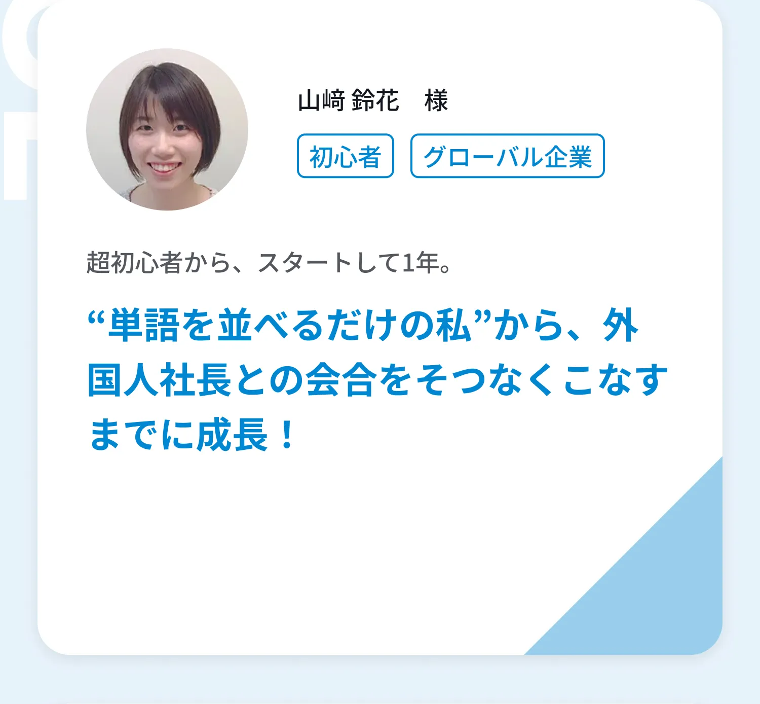 山﨑 鈴花様、超初心者から、スタートして1年。“単語を並べるだけの私”から、外国人社長との会合をそつなくこなすまでに成長！インタビューを読む。鈴木 彩夏様、ビジネス経験豊富な講師とだからこそ、本番さながらの対策ができました。Bizmatesのおかげで英語面接を突破し、外資への転職に成功！インタビュー動画を見る。
