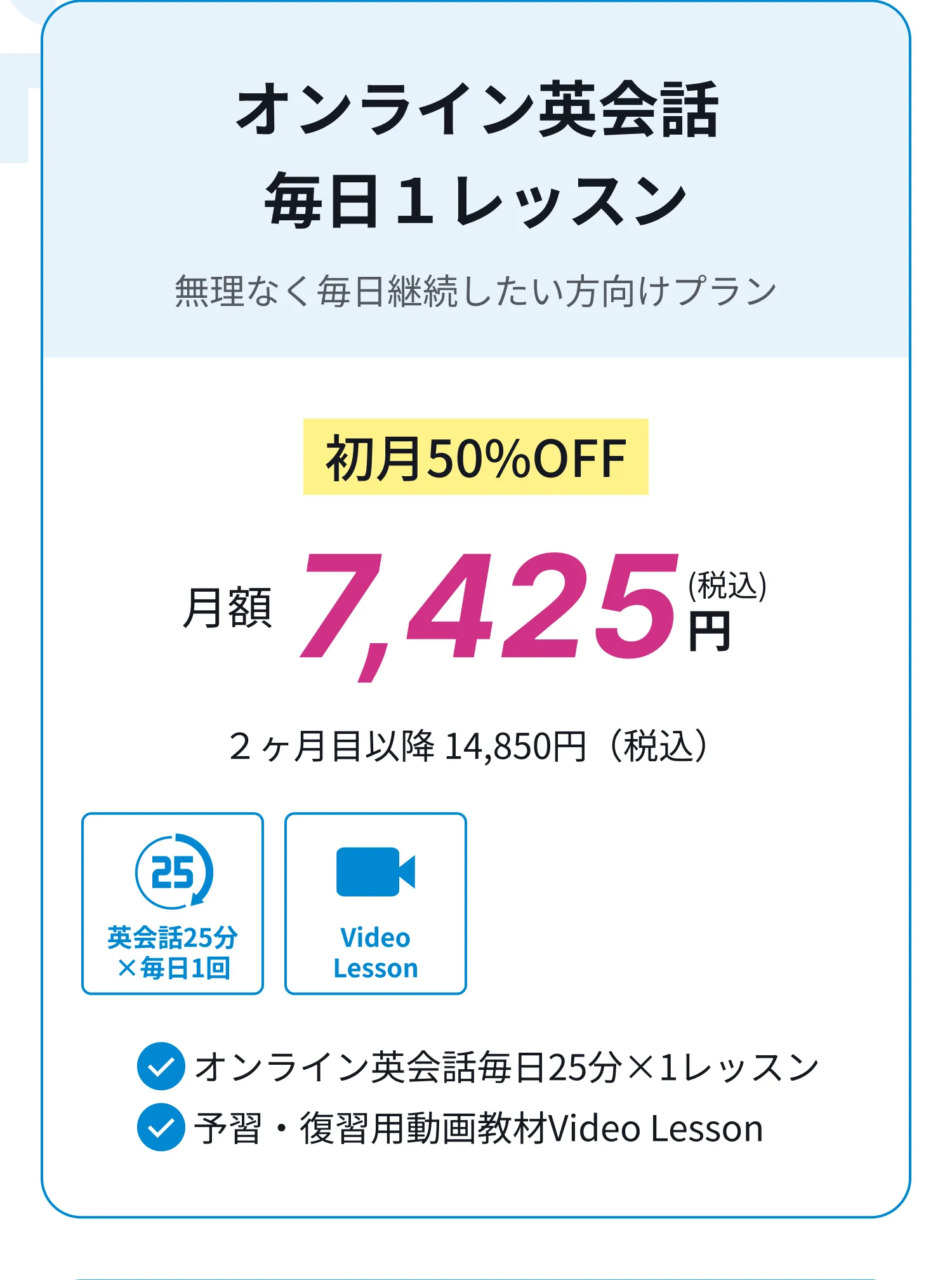 オンライン英会話、毎日１レッスン、無理なく毎日継続したい方向けプラン、初月50%OFF月額7,425円(税込)、２ヶ月目以降 14,850円（税込）。オンライン英会話、毎日２レッスン、最速で達成したい目標がある方向けプラン、初月50%OFF月額10,725円(税込)、２ヶ月目以降 21,450円（税込）。オンライン英会話、毎月15回まとめてレッスン、まとめてレッスンを受けたい方向けプラン、初月50%OFF月額7,425円(税込)、２ヶ月目以降 14,850円（税込）。